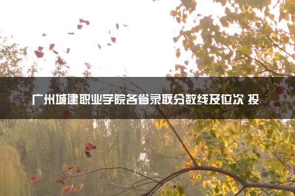 广州城建职业学院各省录取分数线及位次 投档最低分是多少(2024年高考参考)