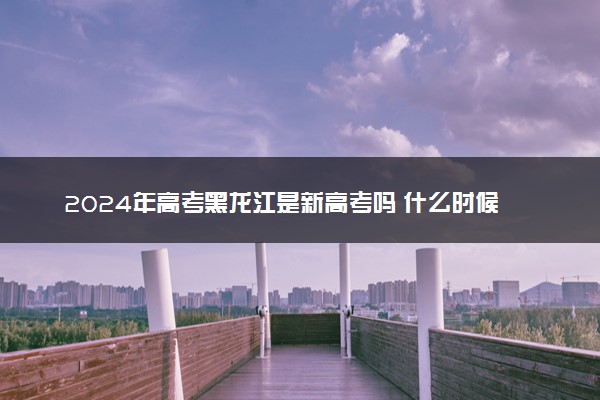 2024年高考黑龙江是新高考吗 什么时候开始实行