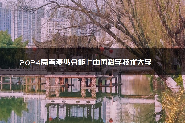 2024高考多少分能上中国科学技术大学 最低分数线和位次