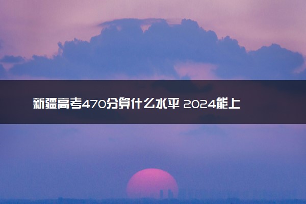 新疆高考470分算什么水平 2024能上哪些大学