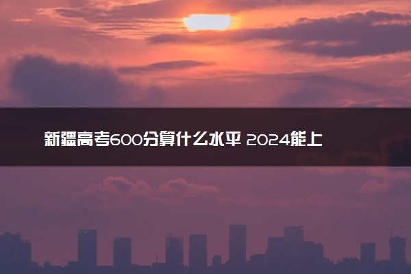 新疆高考600分算什么水平 2024能上哪些大学