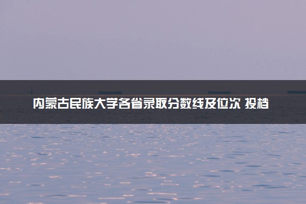 内蒙古民族大学各省录取分数线及位次 投档最低分是多少(2024年高考参考)