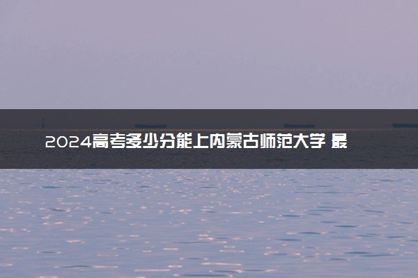 2024高考多少分能上内蒙古师范大学 最低分数线和位次