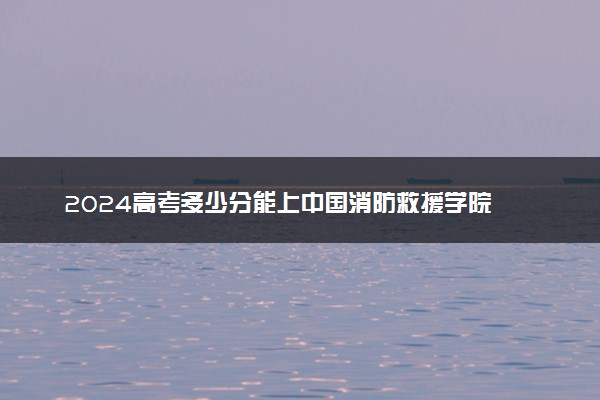 2024高考多少分能上中国消防救援学院 最低分数线和位次