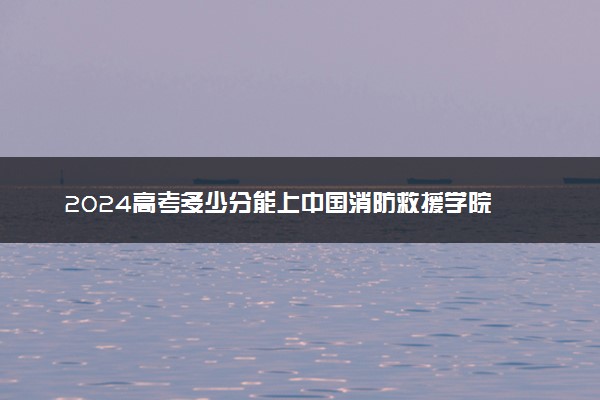 2024高考多少分能上中国消防救援学院 最低分数线和位次