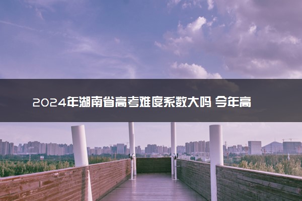 2024年湖南省高考难度系数大吗 今年高考难度趋势预测
