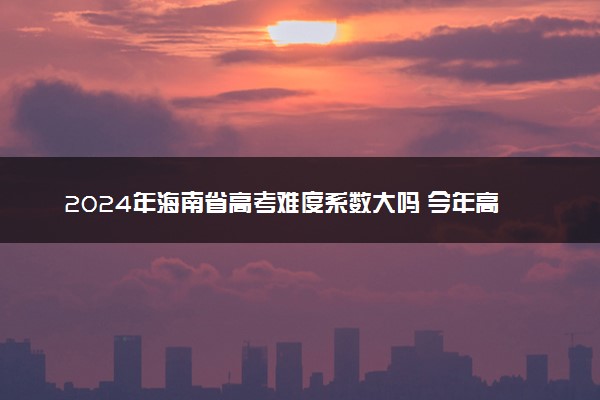 2024年海南省高考难度系数大吗 今年高考难度趋势预测