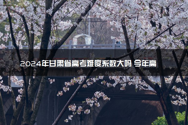 2024年甘肃省高考难度系数大吗 今年高考难度趋势预测