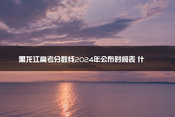 黑龙江高考分数线2024年公布时间表 什么时候能出