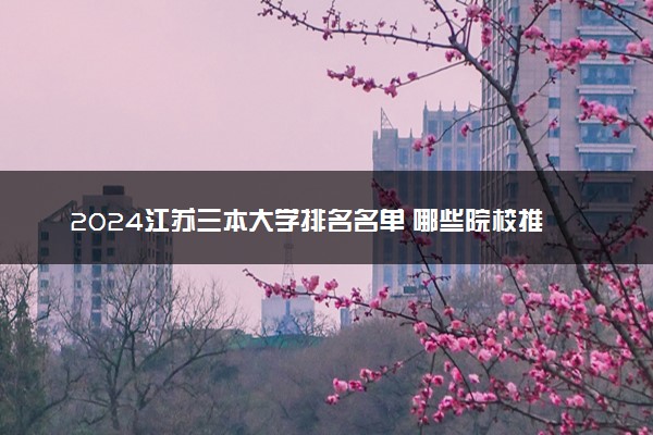 2024江苏三本大学排名名单 哪些院校推荐报考