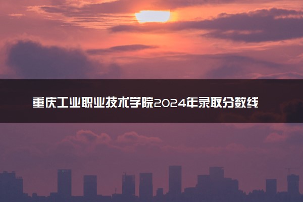 重庆工业职业技术学院2024年录取分数线 各专业录取最低分及位次