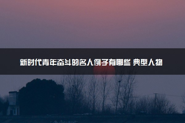 新时代青年奋斗的名人例子有哪些 典型人物事迹整理