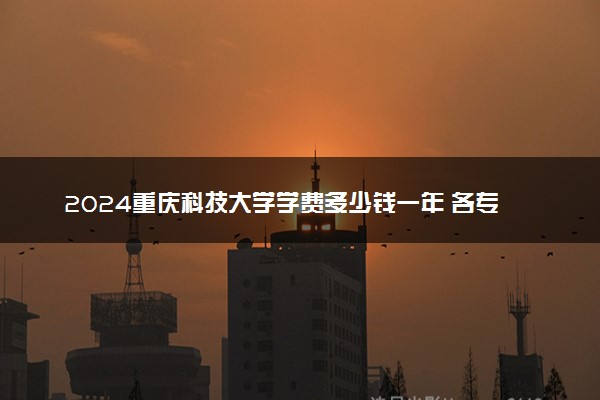 2024重庆科技大学学费多少钱一年 各专业收费标准