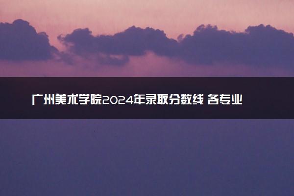 广州美术学院2024年录取分数线 各专业录取最低分及位次