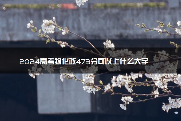 2024高考物化政473分可以上什么大学 有哪些推荐