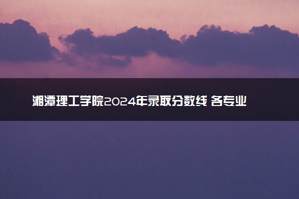 湘潭理工学院2024年录取分数线 各专业录取最低分及位次