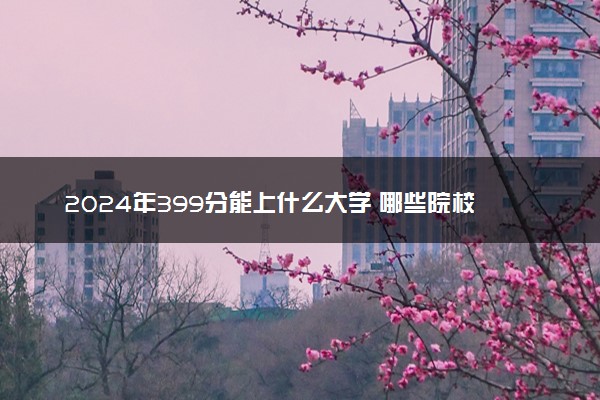 2024年399分能上什么大学 哪些院校值得推荐