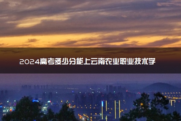 2024高考多少分能上云南农业职业技术学院 最低分数线和位次