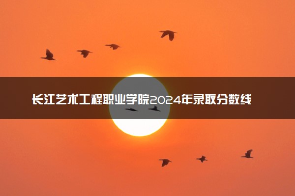 长江艺术工程职业学院2024年录取分数线 各专业录取最低分及位次