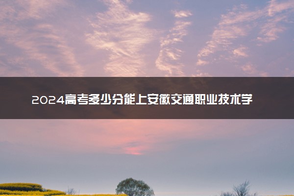 2024高考多少分能上安徽交通职业技术学院 最低分数线和位次