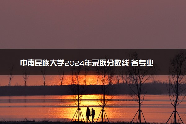 中南民族大学2024年录取分数线 各专业录取最低分及位次