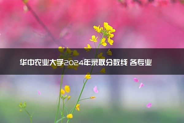 华中农业大学2024年录取分数线 各专业录取最低分及位次