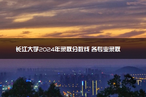 长江大学2024年录取分数线 各专业录取最低分及位次