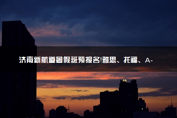 济南新航道暑假班预报名！雅思、托福、A-Level等多种课程任你选！