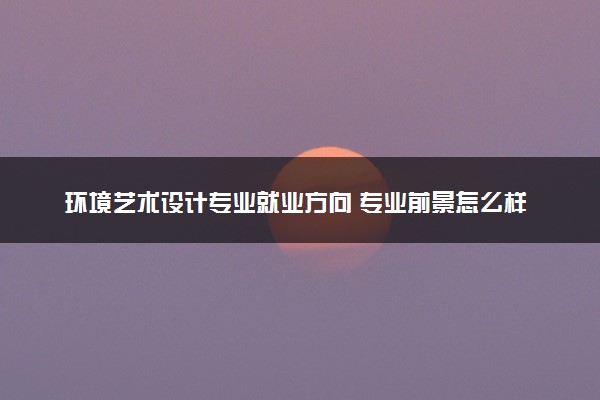 环境艺术设计专业就业方向 专业前景怎么样