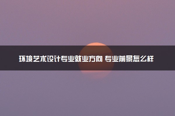 环境艺术设计专业就业方向 专业前景怎么样