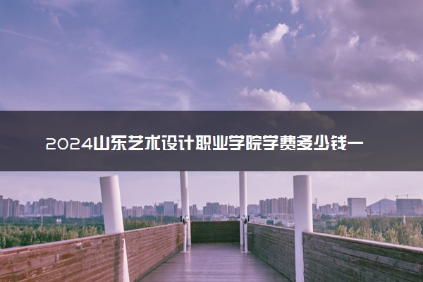 2024山东艺术设计职业学院学费多少钱一年 各专业收费标准