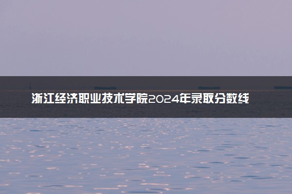 浙江经济职业技术学院2024年录取分数线 各专业录取最低分及位次