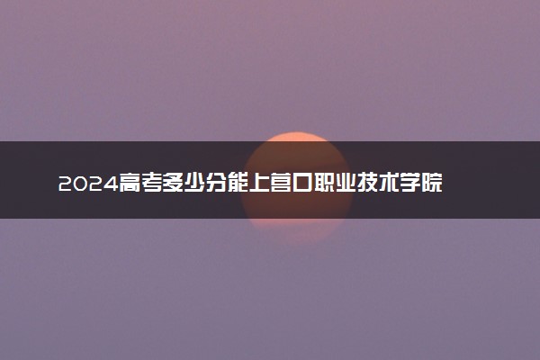 2024高考多少分能上营口职业技术学院 最低分数线和位次