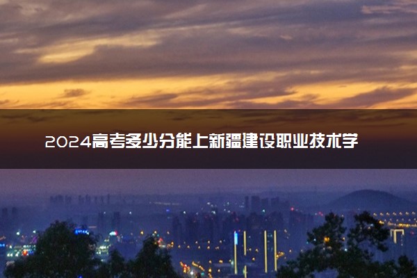 2024高考多少分能上新疆建设职业技术学院 最低分数线和位次