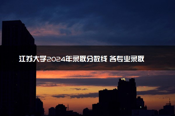 江苏大学2024年录取分数线 各专业录取最低分及位次