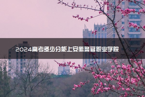 2024高考多少分能上安徽警官职业学院 最低分数线和位次