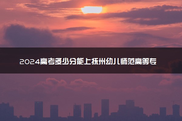 2024高考多少分能上抚州幼儿师范高等专科学校 最低分数线和位次