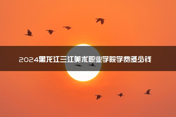2024黑龙江三江美术职业学院学费多少钱一年 各专业收费标准