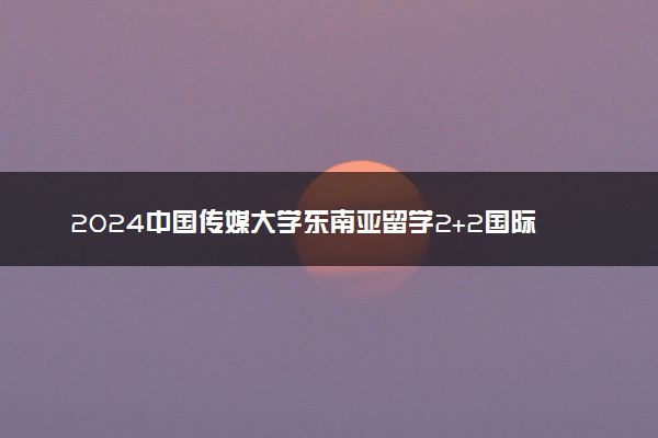 2024中国传媒大学东南亚留学2+2国际本科专业有哪些