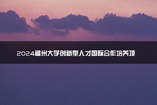 2024福州大学创新型人才国际合作培养项目报名时间是什么
