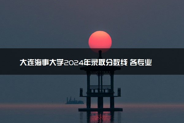 大连海事大学2024年录取分数线 各专业录取最低分及位次