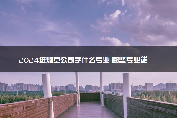 2024进烟草公司学什么专业 哪些专业能进烟草公司