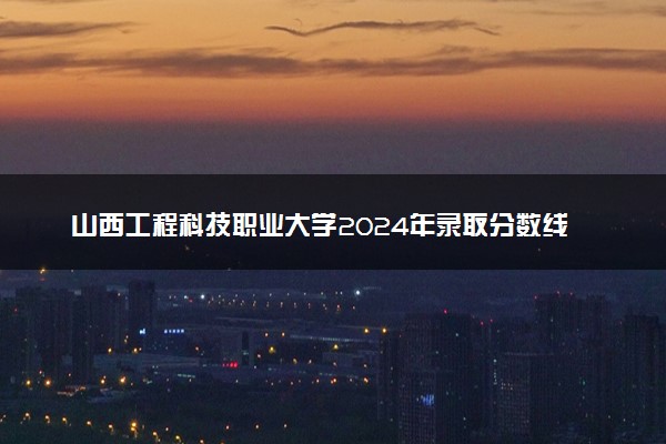 山西工程科技职业大学2024年录取分数线 各专业录取最低分及位次