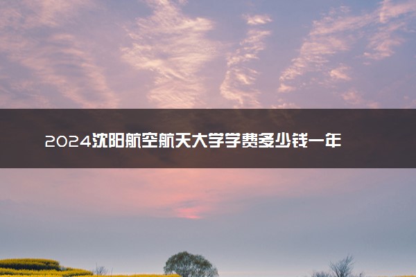 2024沈阳航空航天大学学费多少钱一年 各专业收费标准