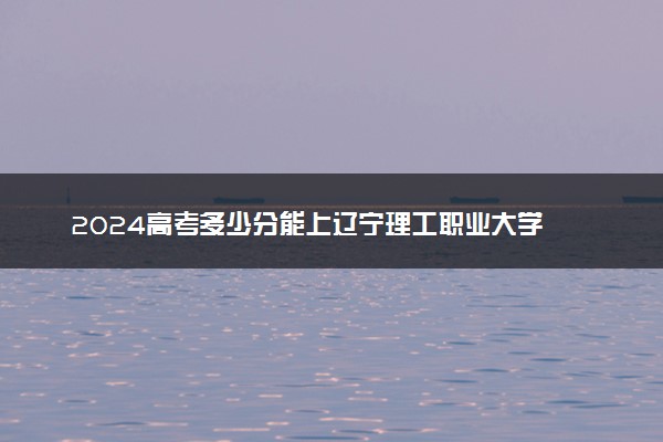 2024高考多少分能上辽宁理工职业大学 最低分数线和位次