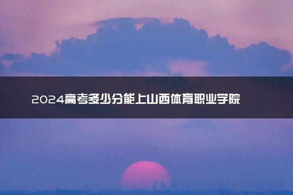 2024高考多少分能上山西体育职业学院 最低分数线和位次