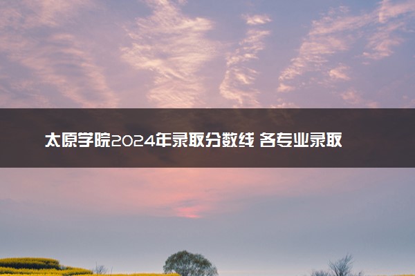 太原学院2024年录取分数线 各专业录取最低分及位次