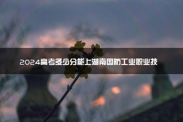 2024高考多少分能上湖南国防工业职业技术学院 最低分数线和位次