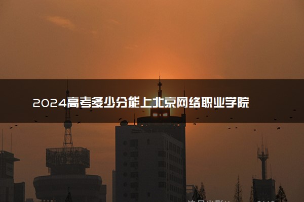 2024高考多少分能上北京网络职业学院 最低分数线和位次