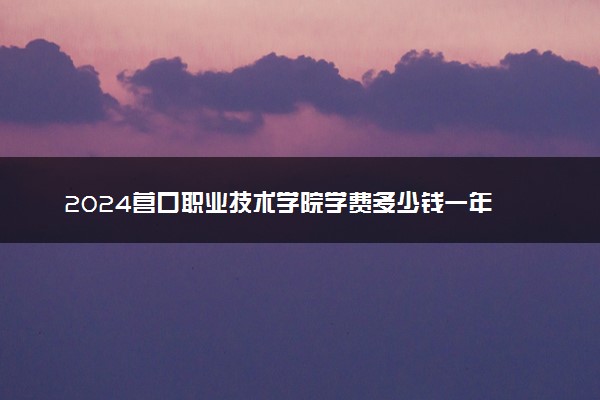 2024营口职业技术学院学费多少钱一年 各专业收费标准